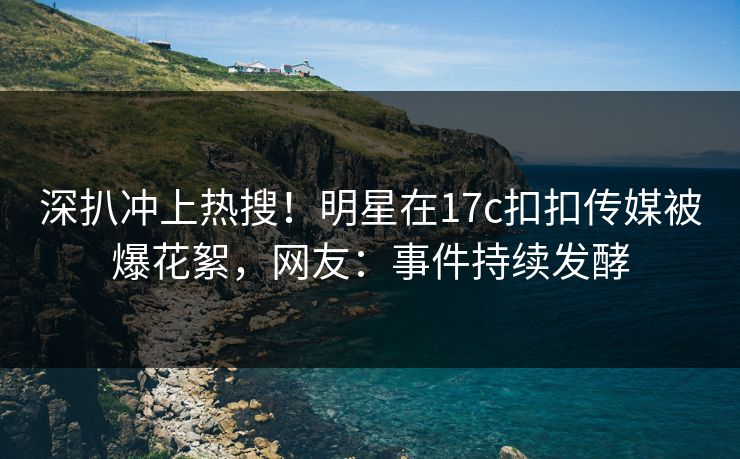 深扒冲上热搜！明星在17c扣扣传媒被爆花絮，网友：事件持续发酵