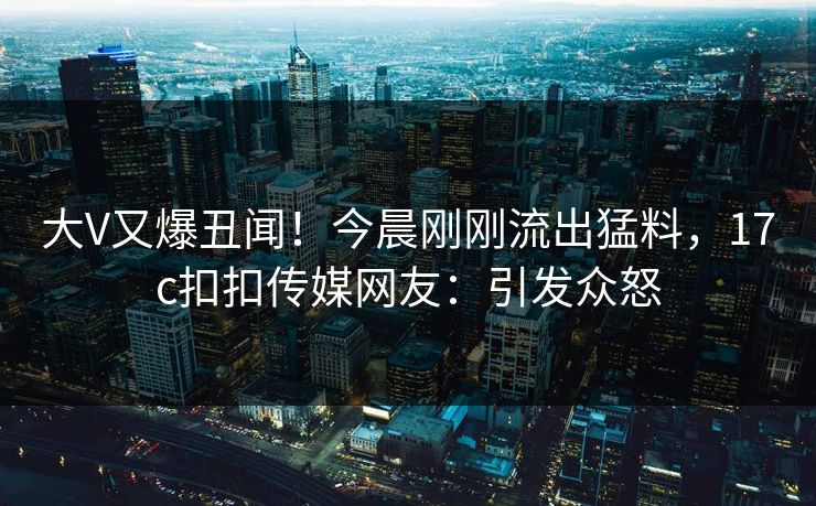 大V又爆丑闻！今晨刚刚流出猛料，17c扣扣传媒网友：引发众怒