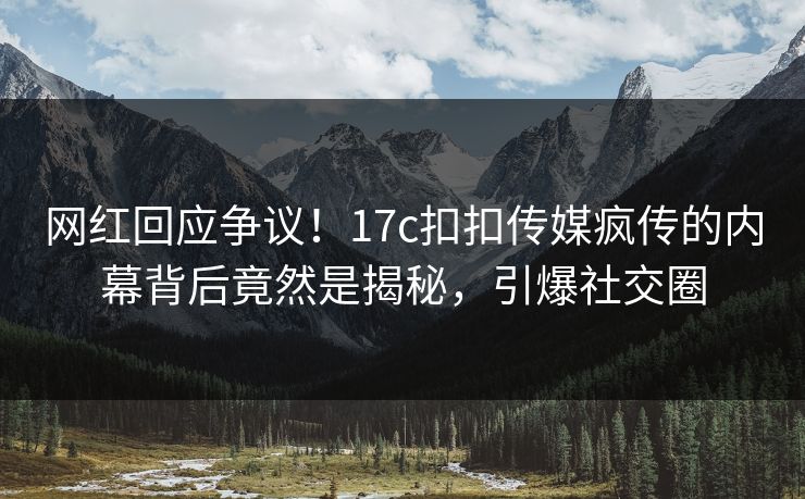 网红回应争议！17c扣扣传媒疯传的内幕背后竟然是揭秘，引爆社交圈