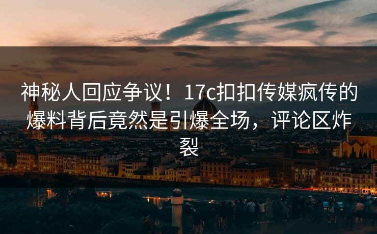 神秘人回应争议！17c扣扣传媒疯传的爆料背后竟然是引爆全场，评论区炸裂