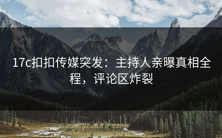 17c扣扣传媒突发：主持人亲曝真相全程，评论区炸裂