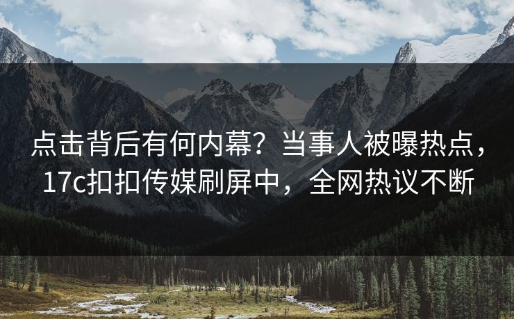点击背后有何内幕？当事人被曝热点，17c扣扣传媒刷屏中，全网热议不断