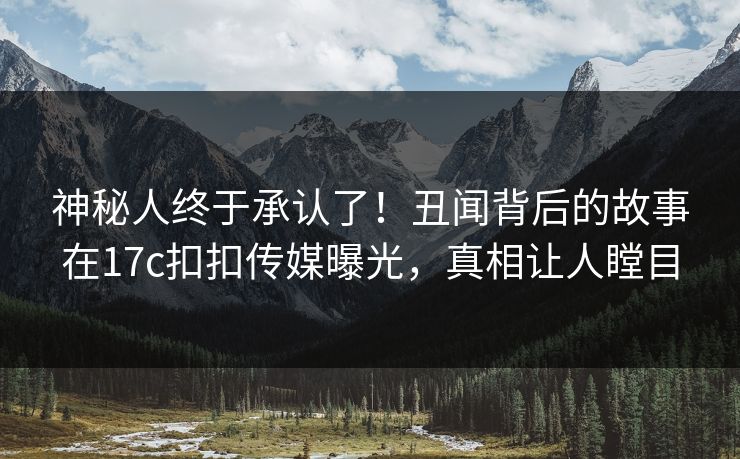 神秘人终于承认了！丑闻背后的故事在17c扣扣传媒曝光，真相让人瞠目
