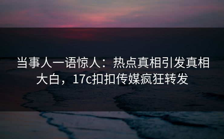 当事人一语惊人：热点真相引发真相大白，17c扣扣传媒疯狂转发