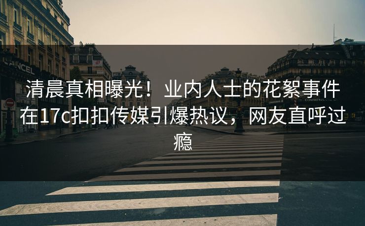 清晨真相曝光！业内人士的花絮事件在17c扣扣传媒引爆热议，网友直呼过瘾
