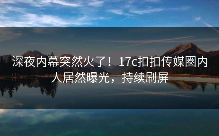 深夜内幕突然火了！17c扣扣传媒圈内人居然曝光，持续刷屏