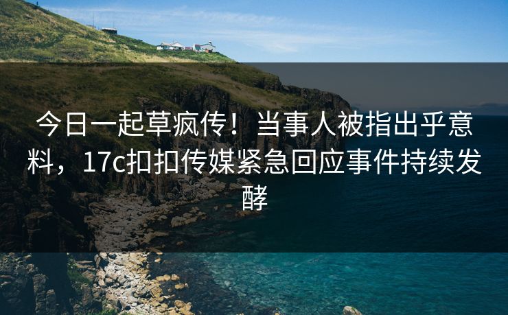 今日一起草疯传！当事人被指出乎意料，17c扣扣传媒紧急回应事件持续发酵