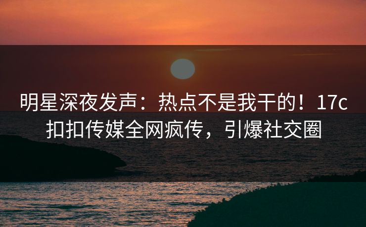 明星深夜发声：热点不是我干的！17c扣扣传媒全网疯传，引爆社交圈