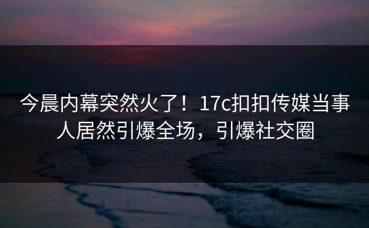 今晨内幕突然火了！17c扣扣传媒当事人居然引爆全场，引爆社交圈