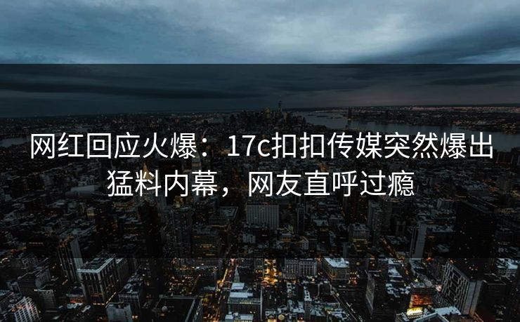 网红回应火爆：17c扣扣传媒突然爆出猛料内幕，网友直呼过瘾