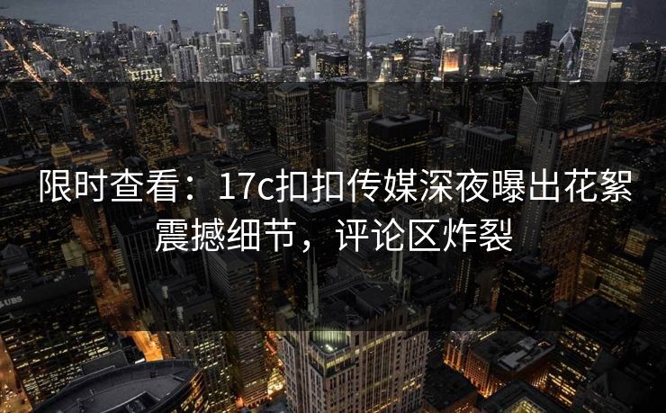 限时查看：17c扣扣传媒深夜曝出花絮震撼细节，评论区炸裂