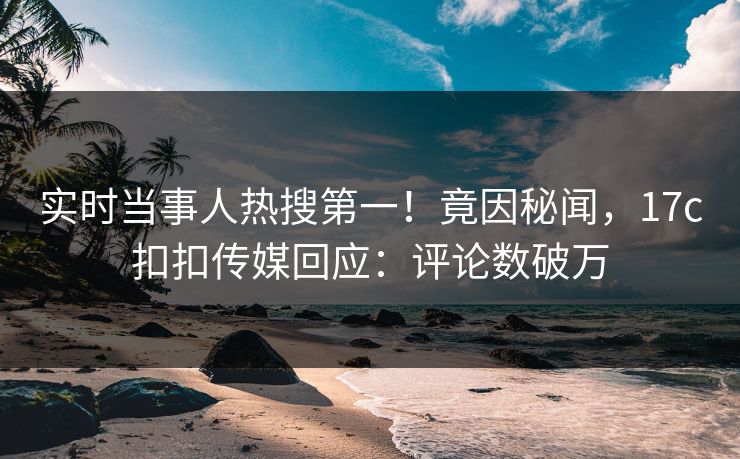 实时当事人热搜第一！竟因秘闻，17c扣扣传媒回应：评论数破万