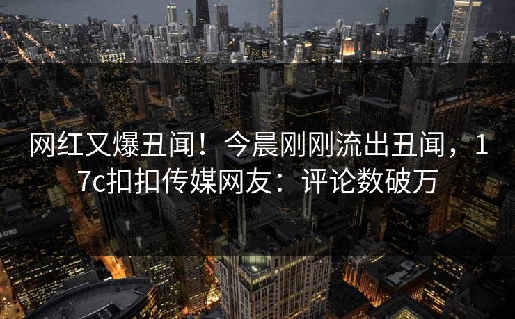 网红又爆丑闻！今晨刚刚流出丑闻，17c扣扣传媒网友：评论数破万
