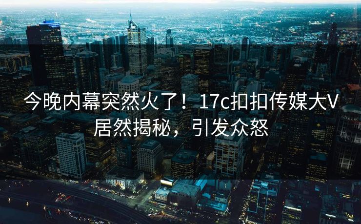 今晚内幕突然火了！17c扣扣传媒大V居然揭秘，引发众怒