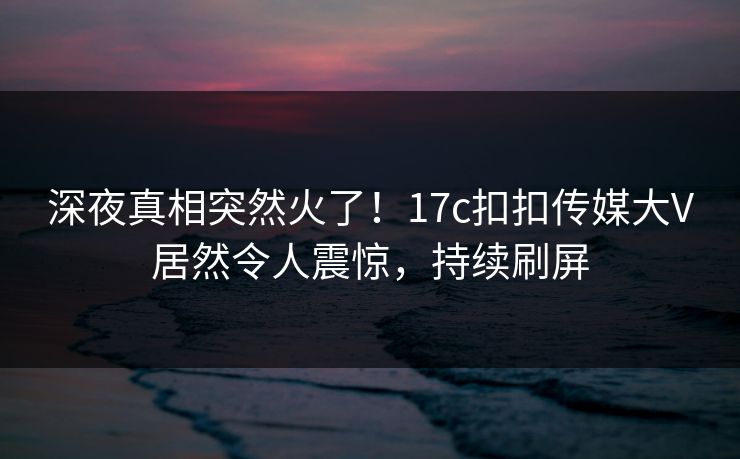 深夜真相突然火了！17c扣扣传媒大V居然令人震惊，持续刷屏