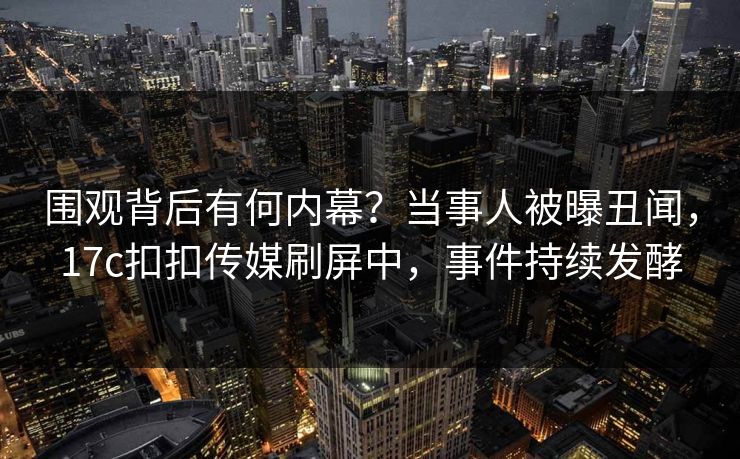 围观背后有何内幕？当事人被曝丑闻，17c扣扣传媒刷屏中，事件持续发酵