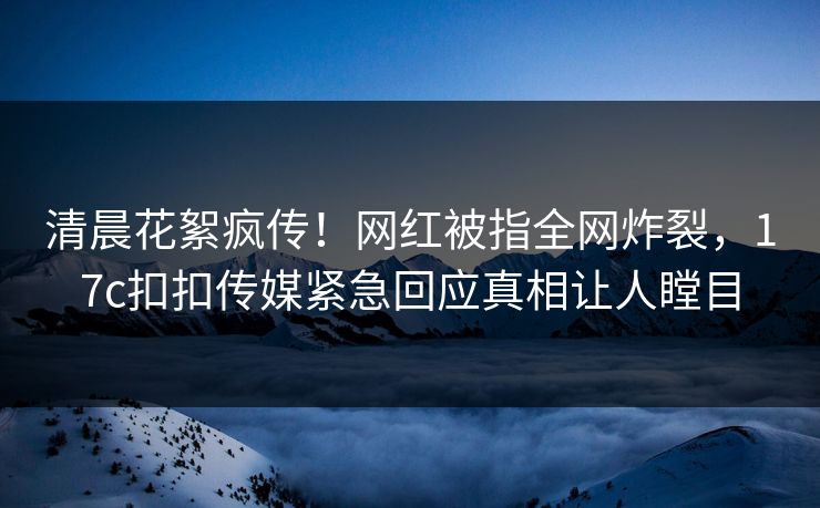 清晨花絮疯传！网红被指全网炸裂，17c扣扣传媒紧急回应真相让人瞠目