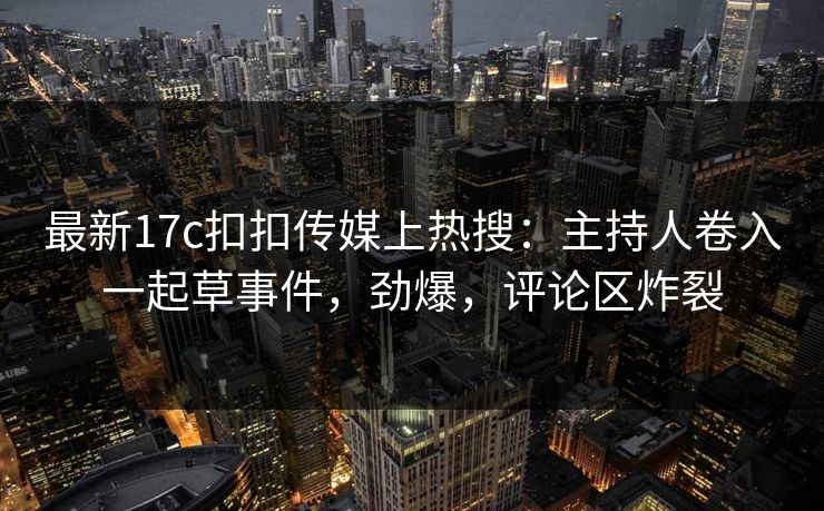 最新17c扣扣传媒上热搜：主持人卷入一起草事件，劲爆，评论区炸裂
