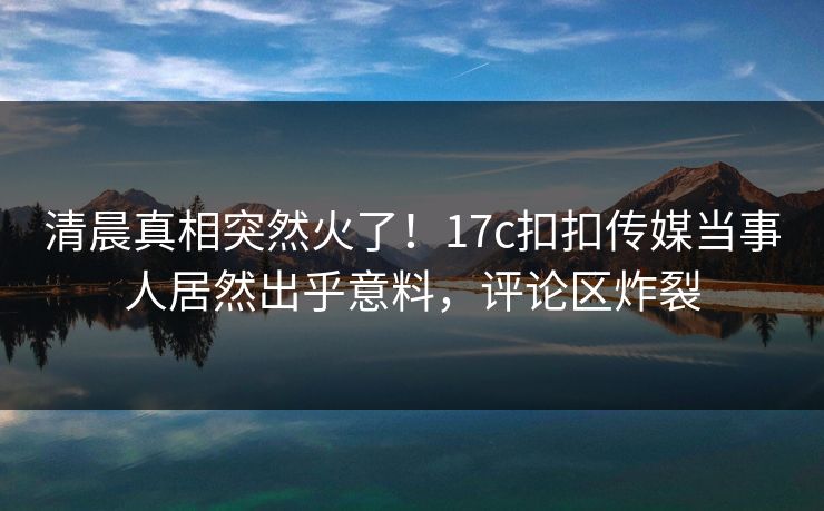 清晨真相突然火了！17c扣扣传媒当事人居然出乎意料，评论区炸裂