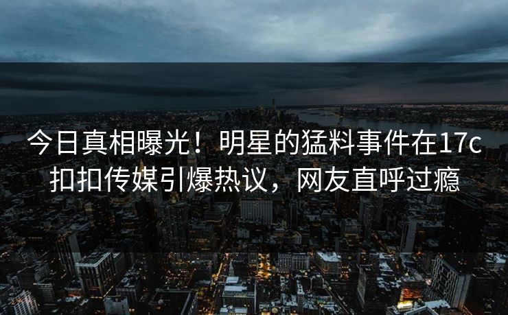 今日真相曝光！明星的猛料事件在17c扣扣传媒引爆热议，网友直呼过瘾