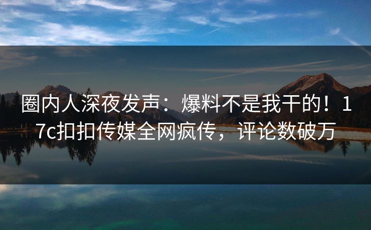 圈内人深夜发声：爆料不是我干的！17c扣扣传媒全网疯传，评论数破万