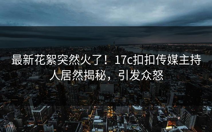 最新花絮突然火了！17c扣扣传媒主持人居然揭秘，引发众怒