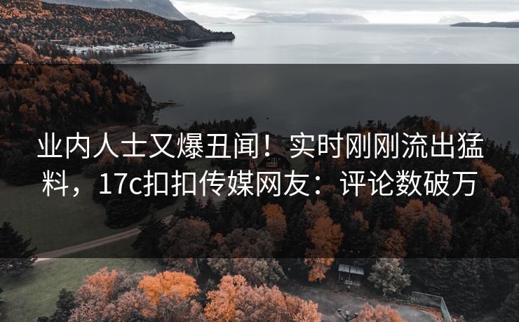 业内人士又爆丑闻！实时刚刚流出猛料，17c扣扣传媒网友：评论数破万
