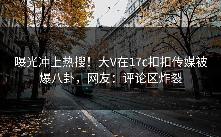 曝光冲上热搜！大V在17c扣扣传媒被爆八卦，网友：评论区炸裂