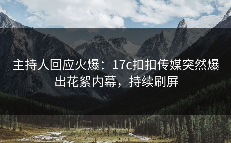 主持人回应火爆：17c扣扣传媒突然爆出花絮内幕，持续刷屏