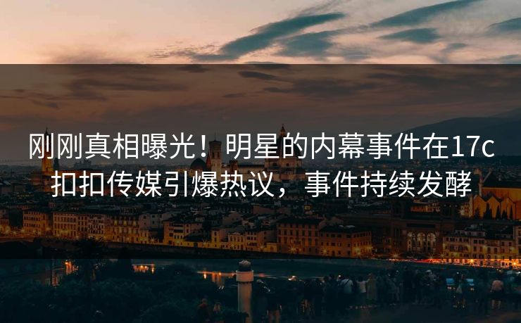 刚刚真相曝光！明星的内幕事件在17c扣扣传媒引爆热议，事件持续发酵