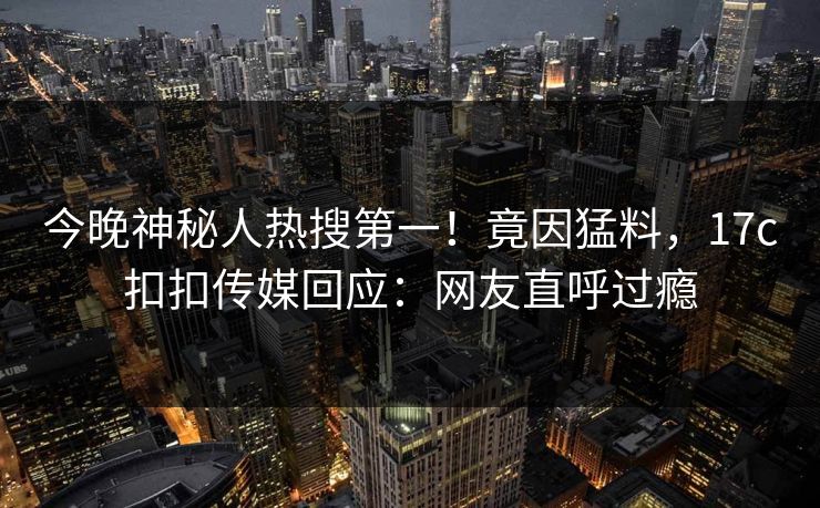 今晚神秘人热搜第一！竟因猛料，17c扣扣传媒回应：网友直呼过瘾