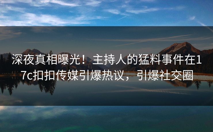 深夜真相曝光！主持人的猛料事件在17c扣扣传媒引爆热议，引爆社交圈