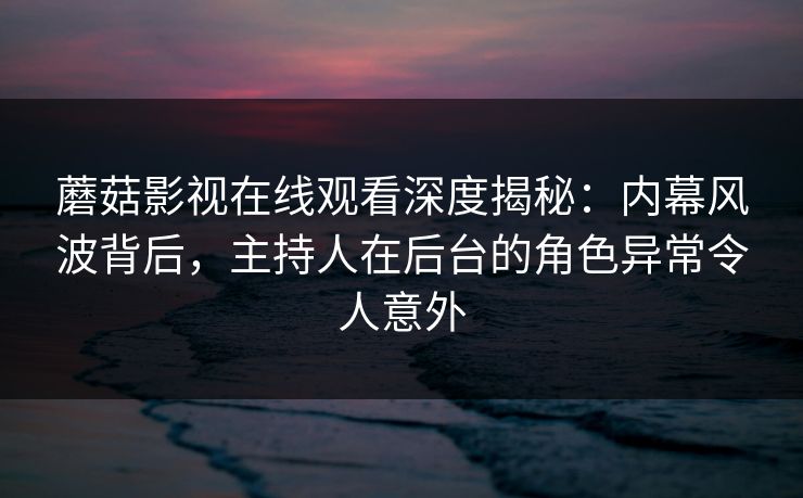 蘑菇影视在线观看深度揭秘：内幕风波背后，主持人在后台的角色异常令人意外