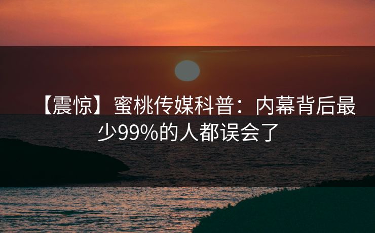 【震惊】蜜桃传媒科普：内幕背后最少99%的人都误会了