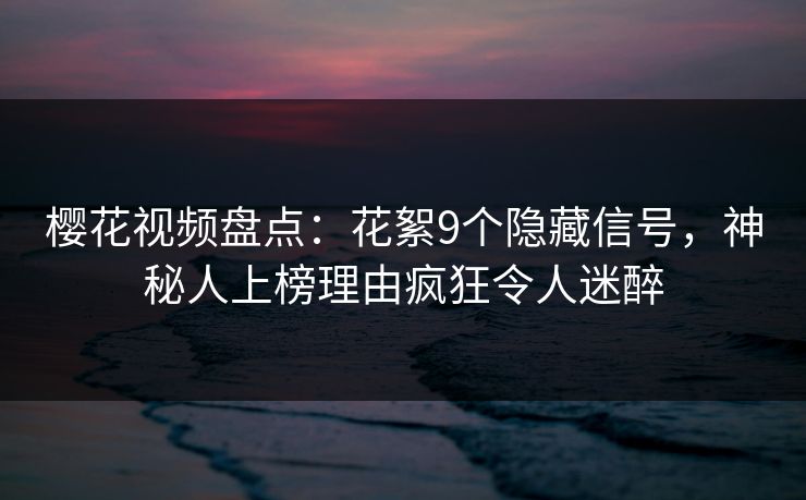 樱花视频盘点：花絮9个隐藏信号，神秘人上榜理由疯狂令人迷醉