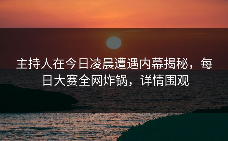 主持人在今日凌晨遭遇内幕揭秘，每日大赛全网炸锅，详情围观