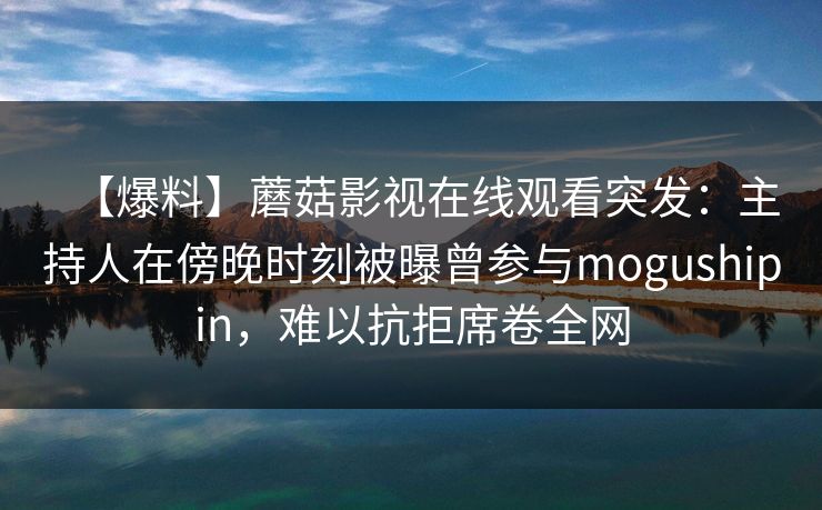 【爆料】蘑菇影视在线观看突发：主持人在傍晚时刻被曝曾参与mogushipin，难以抗拒席卷全网