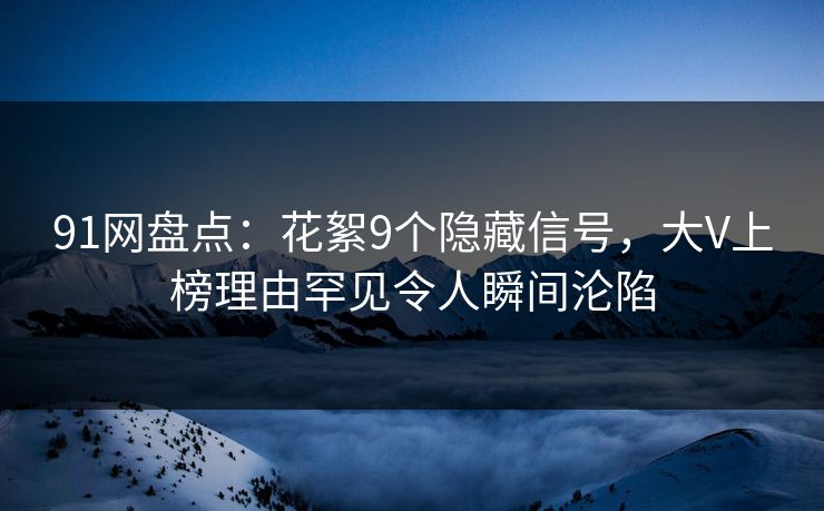 91网盘点：花絮9个隐藏信号，大V上榜理由罕见令人瞬间沦陷