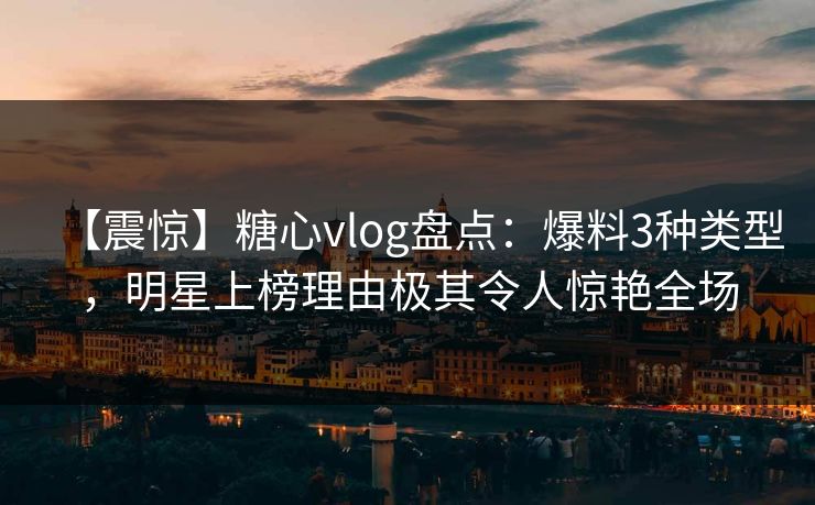 【震惊】糖心vlog盘点：爆料3种类型，明星上榜理由极其令人惊艳全场