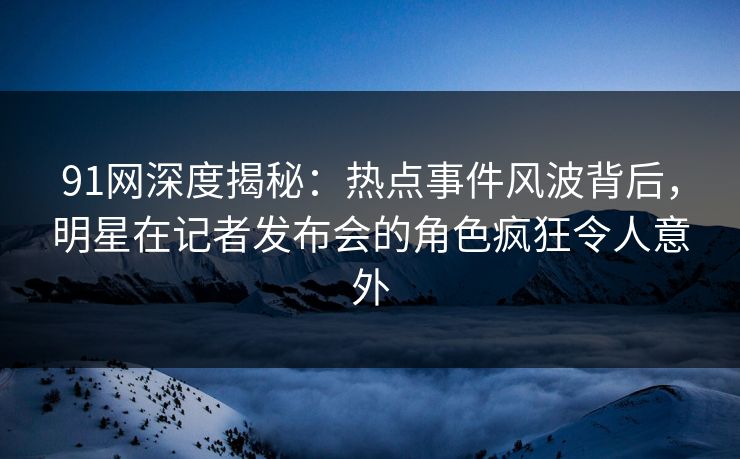 91网深度揭秘：热点事件风波背后，明星在记者发布会的角色疯狂令人意外