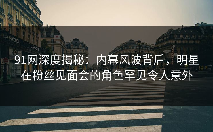 91网深度揭秘：内幕风波背后，明星在粉丝见面会的角色罕见令人意外