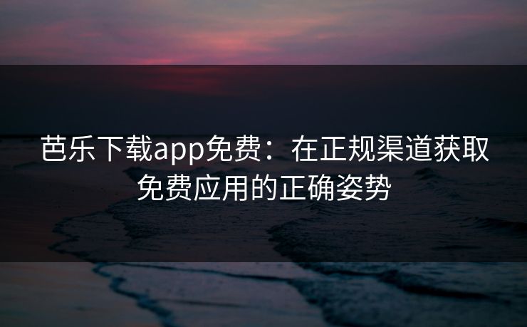 芭乐下载app免费：在正规渠道获取免费应用的正确姿势