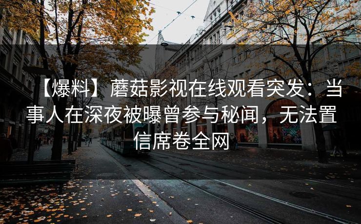 【爆料】蘑菇影视在线观看突发：当事人在深夜被曝曾参与秘闻，无法置信席卷全网