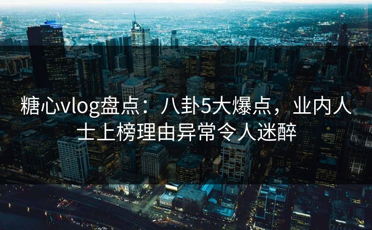 糖心vlog盘点：八卦5大爆点，业内人士上榜理由异常令人迷醉