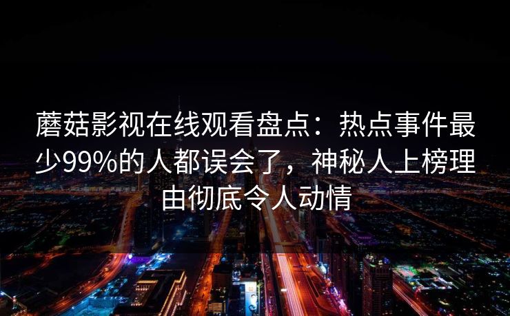 蘑菇影视在线观看盘点：热点事件最少99%的人都误会了，神秘人上榜理由彻底令人动情