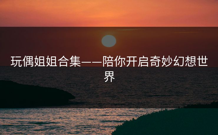 玩偶姐姐合集——陪你开启奇妙幻想世界