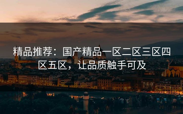 精品推荐：国产精品一区二区三区四区五区，让品质触手可及