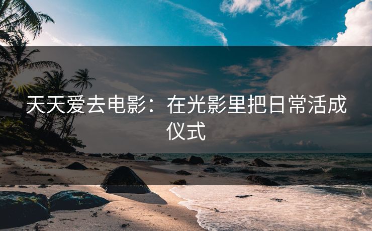 天天爱去电影：在光影里把日常活成仪式