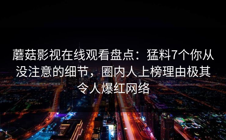 蘑菇影视在线观看盘点：猛料7个你从没注意的细节，圈内人上榜理由极其令人爆红网络