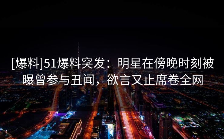 [爆料]51爆料突发：明星在傍晚时刻被曝曾参与丑闻，欲言又止席卷全网